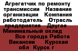 Агрегатчик по ремонту трансмиссии › Название организации ­ Компания-работодатель › Отрасль предприятия ­ Другое › Минимальный оклад ­ 50 000 - Все города Работа » Вакансии   . Курская обл.,Курск г.